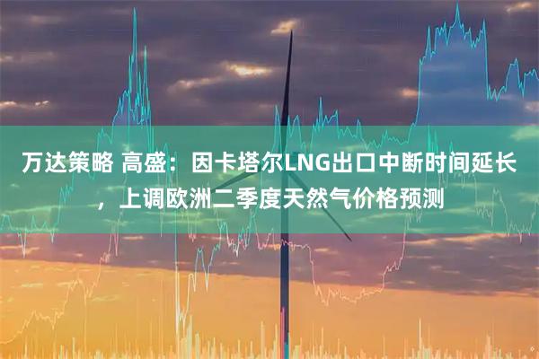 万达策略 高盛：因卡塔尔LNG出口中断时间延长，上调欧洲二季度天然气价格预测