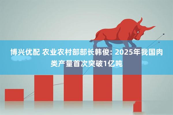 博兴优配 农业农村部部长韩俊: 2025年我国肉类产量首次突破1亿吨