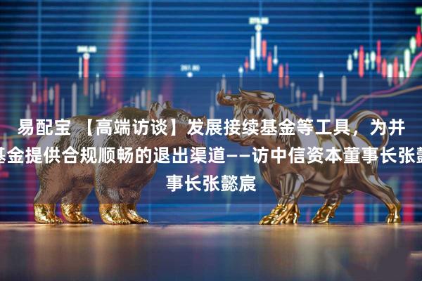 易配宝 【高端访谈】发展接续基金等工具，为并购基金提供合规顺畅的退出渠道——访中信资本董事长张懿宸