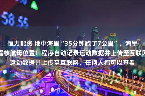 恒力配资 地中海里“35分钟跑了7公里”，海军军官用健身App，暴露核航母位置！程序自动记录运动数据并上传至互联网，任何人都可以查看