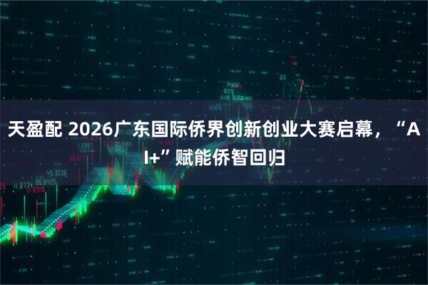 天盈配 2026广东国际侨界创新创业大赛启幕，“AI+”赋能侨智回归