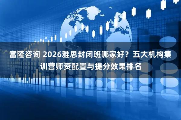 富隆咨询 2026雅思封闭班哪家好？五大机构集训营师资配置与提分效果排名