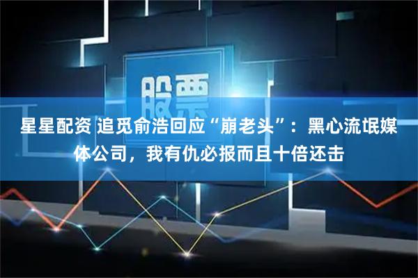 星星配资 追觅俞浩回应“崩老头”：黑心流氓媒体公司，我有仇必报而且十倍还击