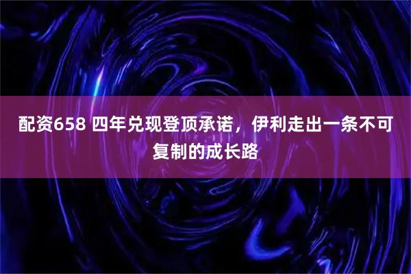 配资658 四年兑现登顶承诺，伊利走出一条不可复制的成长路