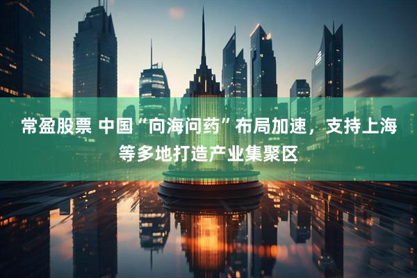 常盈股票 中国“向海问药”布局加速，支持上海等多地打造产业集聚区